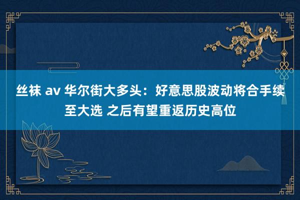 丝袜 av 华尔街大多头：好意思股波动将合手续至大选 之后有望重返历史高位