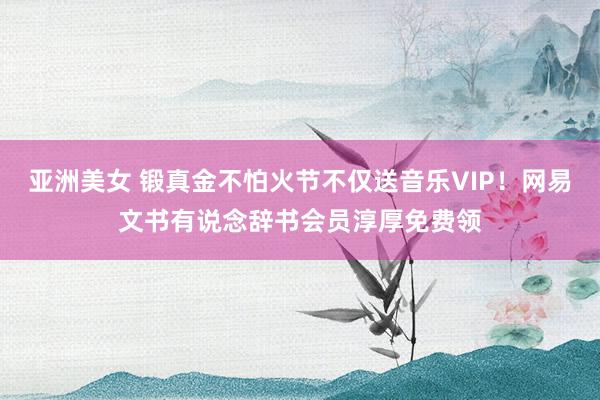 亚洲美女 锻真金不怕火节不仅送音乐VIP！网易文书有说念辞书会员淳厚免费领