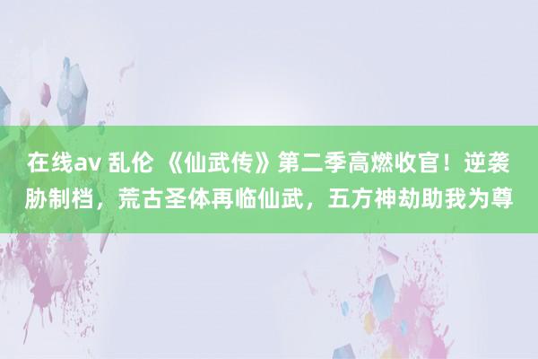 在线av 乱伦 《仙武传》第二季高燃收官！逆袭胁制档，荒古圣体再临仙武，五方神劫助我为尊