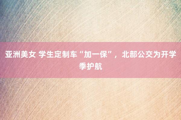 亚洲美女 学生定制车“加一保”，北部公交为开学季护航