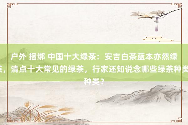 户外 捆绑 中国十大绿茶：安吉白茶蓝本亦然绿茶，清点十大常见的绿茶，行家还知说念哪些绿茶种类？