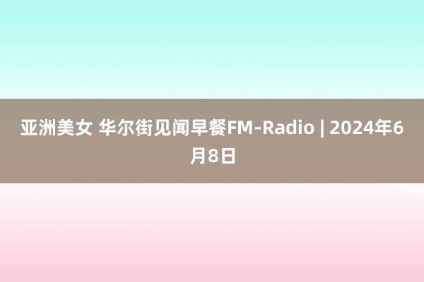 亚洲美女 华尔街见闻早餐FM-Radio | 2024年6月8日