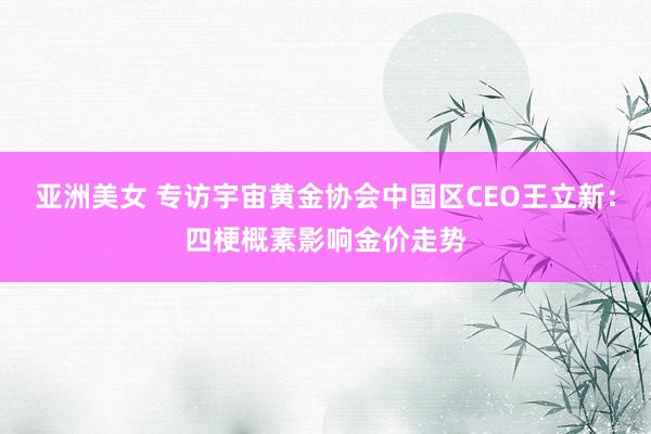 亚洲美女 专访宇宙黄金协会中国区CEO王立新：四梗概素影响金价走势