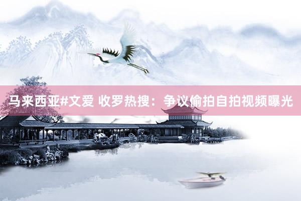 马来西亚#文爱 收罗热搜：争议偷拍自拍视频曝光