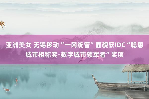 亚洲美女 无锡移动“一网统管”面貌获IDC“聪惠城市相称奖-数字城市领军者”奖项