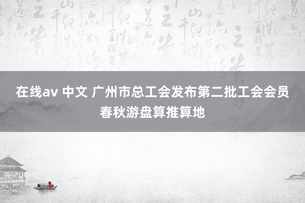 在线av 中文 广州市总工会发布第二批工会会员春秋游盘算推算地