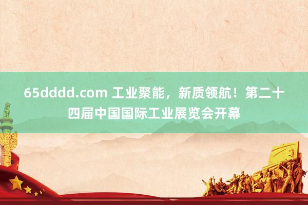 65dddd.com 工业聚能，新质领航！第二十四届中国国际工业展览会开幕