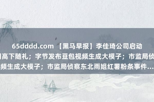 65dddd.com 【黑马早报】李佳琦公司启动出海业务；胖东来辞谢公司高下随礼；字节发布豆包视频生成大模子；市监局侦察东北雨姐红薯粉条事件...