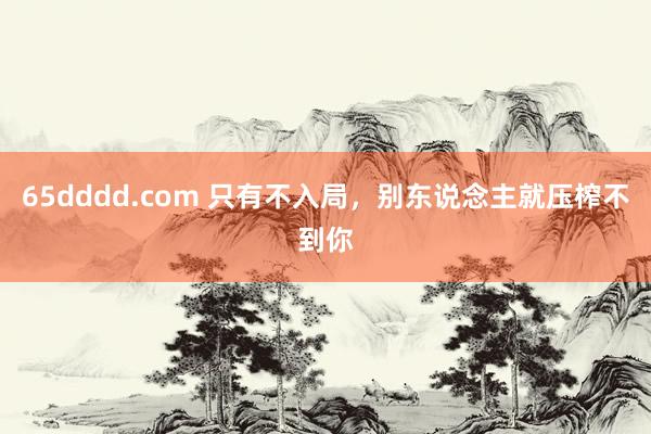 65dddd.com 只有不入局，别东说念主就压榨不到你