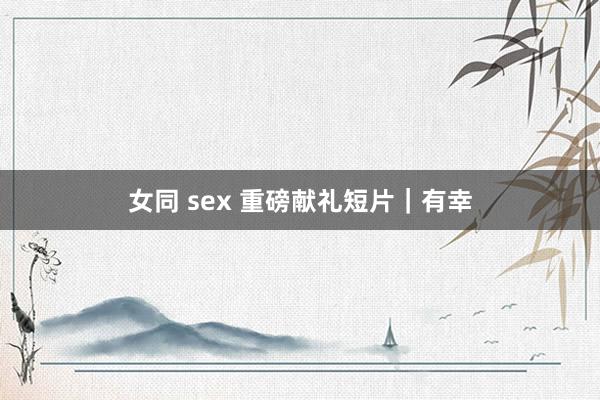 女同 sex 重磅献礼短片｜有幸