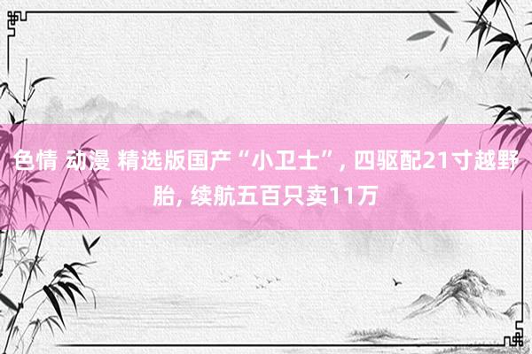 色情 动漫 精选版国产“小卫士”， 四驱配21寸越野胎， 续航五百只卖11万