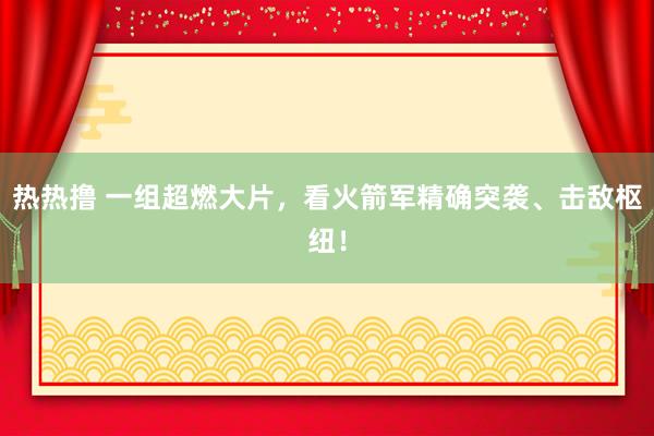 热热撸 一组超燃大片，看火箭军精确突袭、击敌枢纽！