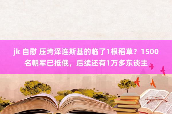 jk 自慰 压垮泽连斯基的临了1根稻草？1500名朝军已抵俄，后续还有1万多东谈主
