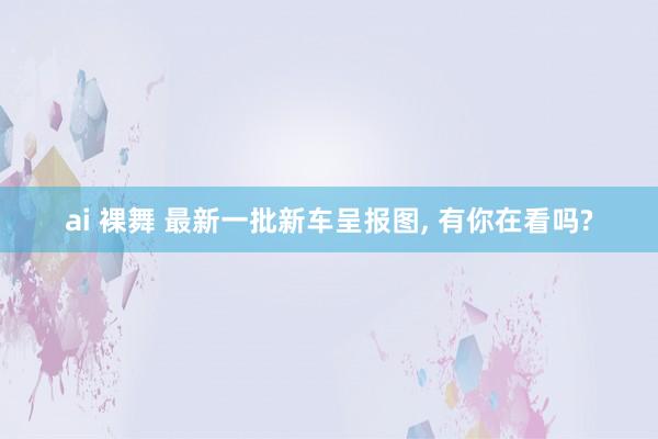 ai 裸舞 最新一批新车呈报图， 有你在看吗?