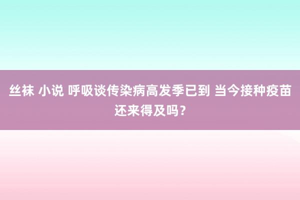 丝袜 小说 呼吸谈传染病高发季已到 当今接种疫苗还来得及吗？
