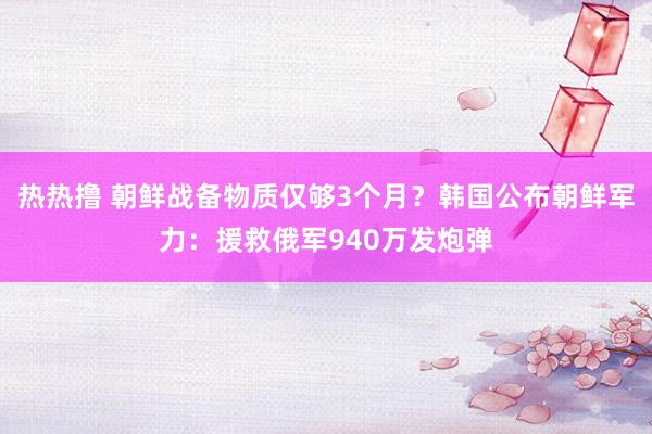 热热撸 朝鲜战备物质仅够3个月？韩国公布朝鲜军力：援救俄军940万发炮弹