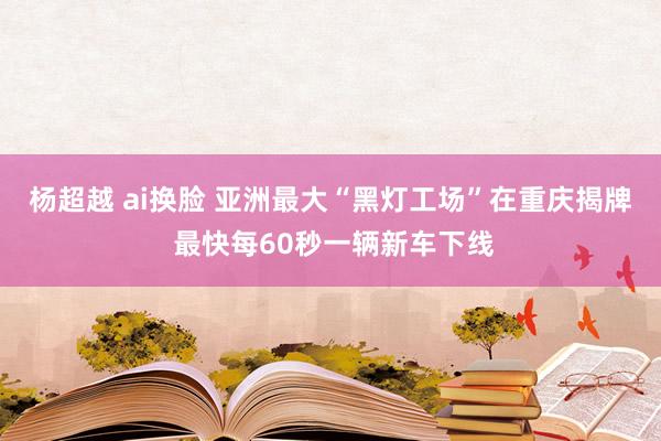 杨超越 ai换脸 亚洲最大“黑灯工场”在重庆揭牌 最快每60秒一辆新车下线