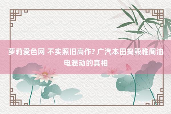 萝莉爱色网 不实照旧高作? 广汽本田捣毁雅阁油电混动的真相