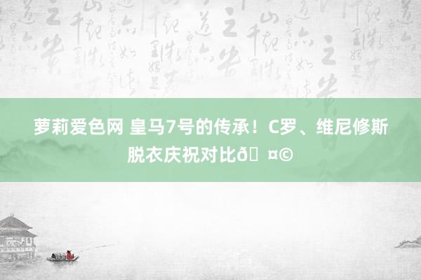 萝莉爱色网 皇马7号的传承！C罗、维尼修斯脱衣庆祝对比🤩
