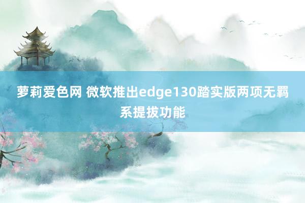萝莉爱色网 微软推出edge130踏实版两项无羁系提拔功能