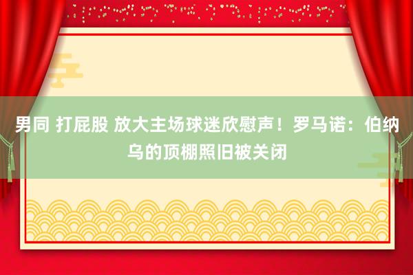 男同 打屁股 放大主场球迷欣慰声！罗马诺：伯纳乌的顶棚照旧被关闭