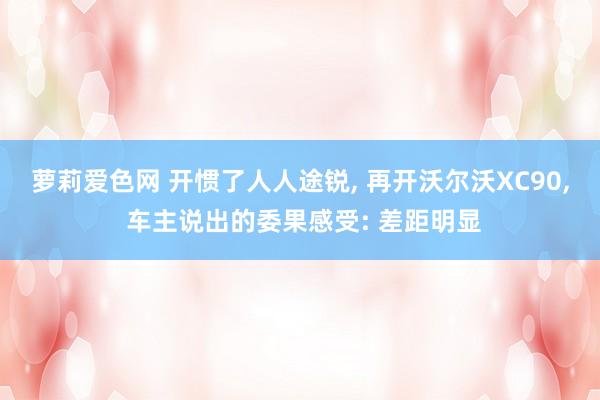 萝莉爱色网 开惯了人人途锐， 再开沃尔沃XC90， 车主说出的委果感受: 差距明显