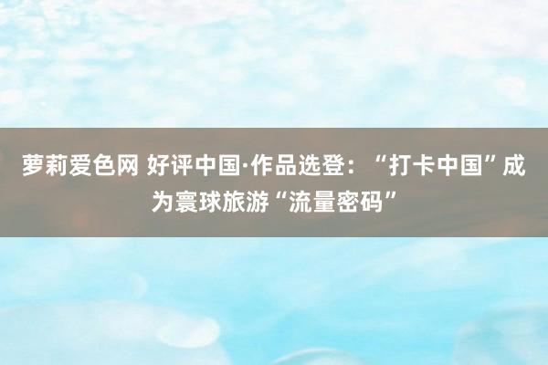 萝莉爱色网 好评中国·作品选登：“打卡中国”成为寰球旅游“流量密码”