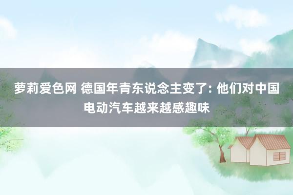 萝莉爱色网 德国年青东说念主变了: 他们对中国电动汽车越来越感趣味