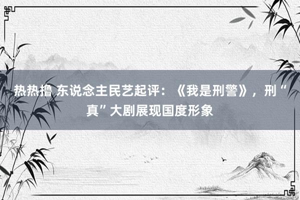 热热撸 东说念主民艺起评：《我是刑警》，刑“真”大剧展现国度形象