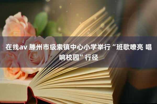 在线av 滕州市级索镇中心小学举行“班歌嘹亮 唱响校园”行径