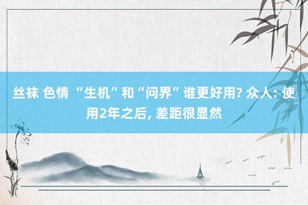 丝袜 色情 “生机”和“问界”谁更好用? 众人: 使用2年之后， 差距很显然