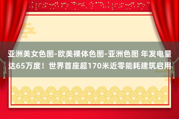 亚洲美女色图-欧美裸体色图-亚洲色图 年发电量达65万度！世界首座超170米近零能耗建筑启用