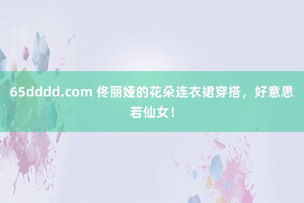 65dddd.com 佟丽娅的花朵连衣裙穿搭，好意思若仙女！