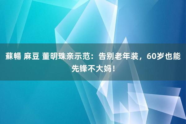 蘇暢 麻豆 董明珠亲示范：告别老年装，60岁也能先锋不大妈！