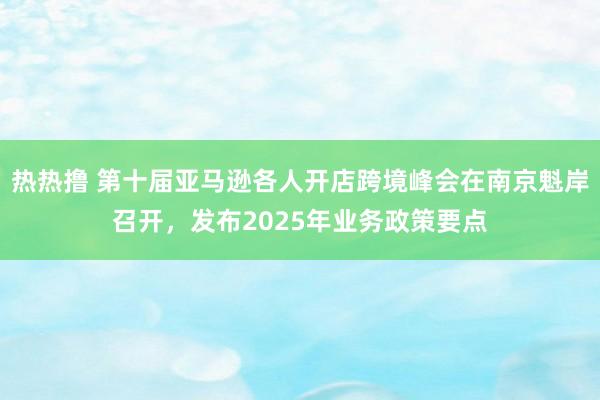 热热撸 第十届亚马逊各人开店跨境峰会在南京魁岸召开，发布2025年业务政策要点
