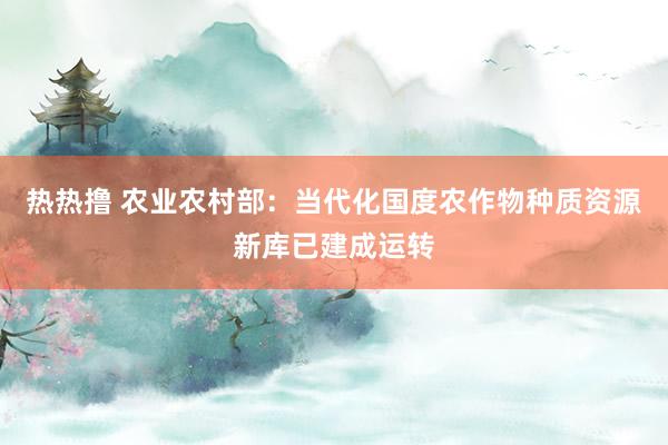 热热撸 农业农村部：当代化国度农作物种质资源新库已建成运转