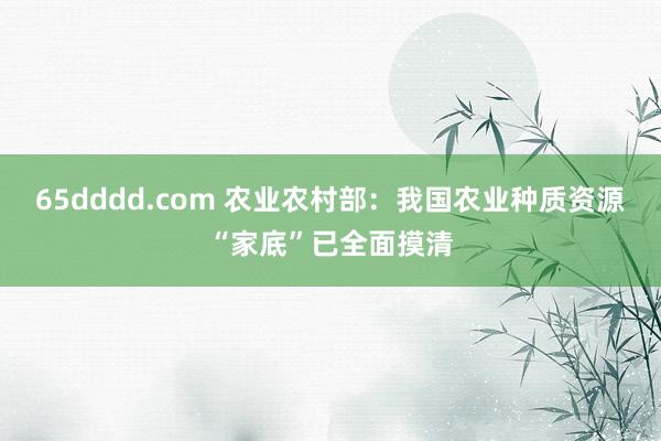 65dddd.com 农业农村部：我国农业种质资源“家底”已全面摸清