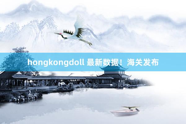 hongkongdoll 最新数据！海关发布