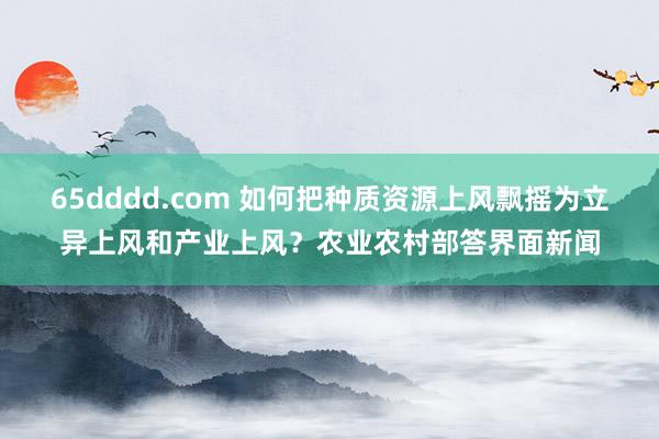 65dddd.com 如何把种质资源上风飘摇为立异上风和产业上风？农业农村部答界面新闻