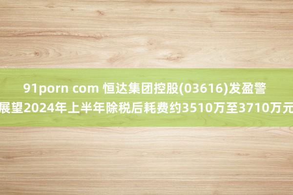 91porn com 恒达集团控股(03616)发盈警 展望2024年上半年除税后耗费约3510万至3710万元