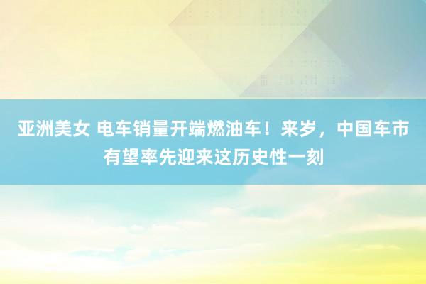 亚洲美女 电车销量开端燃油车！来岁，中国车市有望率先迎来这历史性一刻
