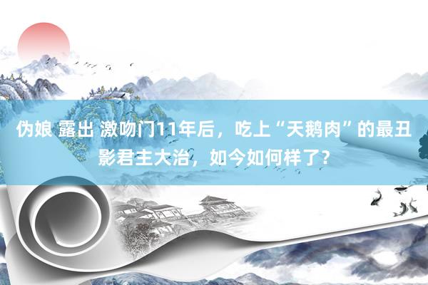 伪娘 露出 激吻门11年后，吃上“天鹅肉”的最丑影君主大治，如今如何样了？