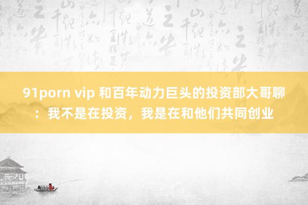 91porn vip 和百年动力巨头的投资部大哥聊：我不是在投资，我是在和他们共同创业