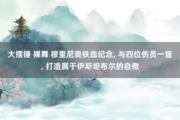 大摆锤 裸舞 穆里尼奥铁血纪念， 与四位伤员一皆， 打造属于伊斯坦布尔的自傲