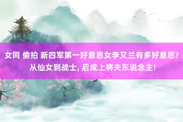 女同 偷拍 新四军第一好意思女李又兰有多好意思? 从仙女到战士， 后成上将夫东说念主!