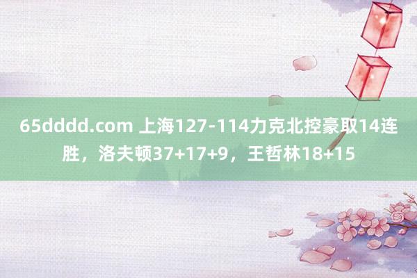 65dddd.com 上海127-114力克北控豪取14连胜，洛夫顿37+17+9，王哲林18+15
