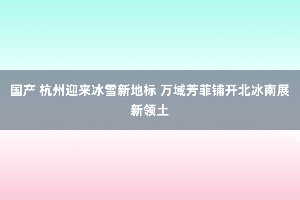 国产 杭州迎来冰雪新地标 万域芳菲铺开北冰南展新领土