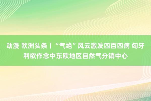 动漫 欧洲头条丨“气绝”风云激发四百四病 匈牙利欲作念中东欧地区自然气分销中心