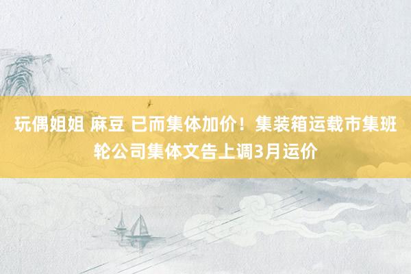 玩偶姐姐 麻豆 已而集体加价！集装箱运载市集班轮公司集体文告上调3月运价