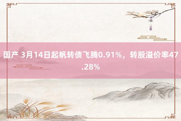 国产 3月14日起帆转债飞腾0.91%，转股溢价率47.28%